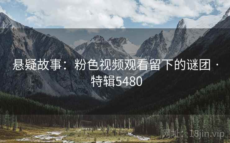 悬疑故事：粉色视频观看留下的谜团 · 特辑5480