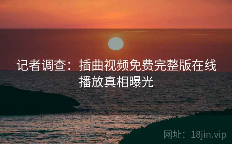 记者调查：插曲视频免费完整版在线播放真相曝光