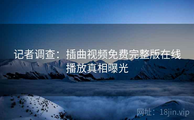 记者调查：插曲视频免费完整版在线播放真相曝光