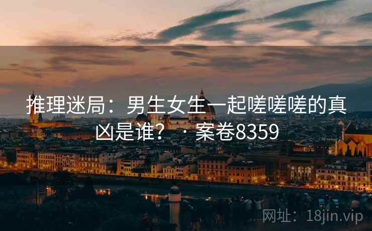 推理迷局:男生女生一起嗟嗟嗟的真凶是谁? · 案卷8359 第2张 推理迷局:男生女生一起嗟嗟嗟的真凶是谁? · 案卷8359 第2张