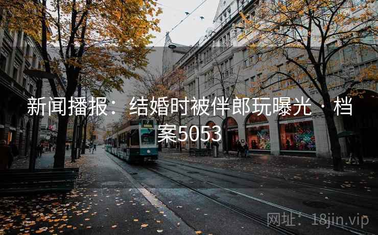 新闻播报:结婚时被伴郎玩曝光 · 档案5053 第2张 新闻播报:结婚时被伴郎玩曝光 · 档案5053 第2张