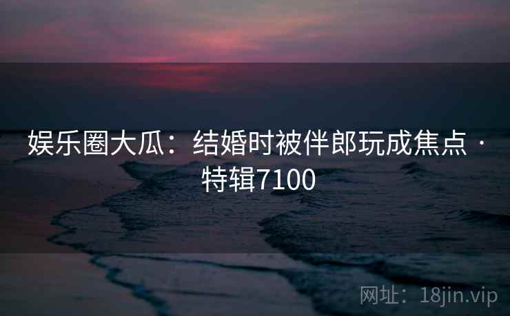 娱乐圈大瓜:结婚时被伴郎玩成焦点 · 特辑7100 第2张 娱乐圈大瓜:结婚时被伴郎玩成焦点 · 特辑7100 第2张