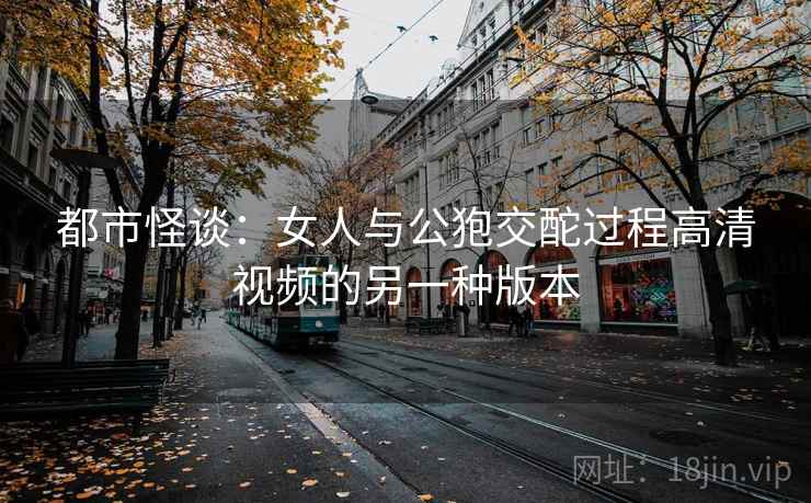 都市怪谈:女人与公狍交酡过程高清视频的另一种版本 第2张 都市怪谈:女人与公狍交酡过程高清视频的另一种版本 第2张