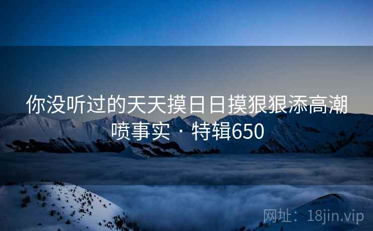 你没听过的天天摸日日摸狠狠添高潮喷事实 · 特辑650  第2张